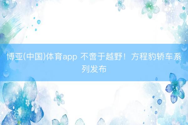 博亚(中国)体育app 不啻于越野！方程豹轿车系列发布