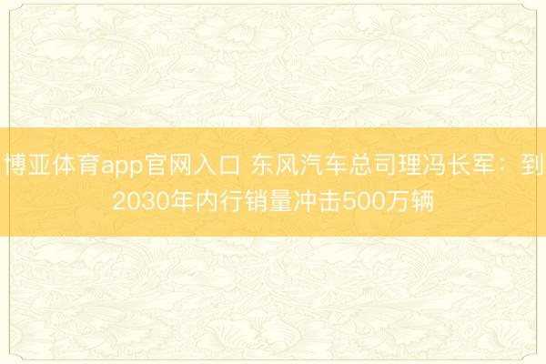 博亚体育app官网入口 东风汽车总司理冯长军:到2030年内行销量冲击500万辆