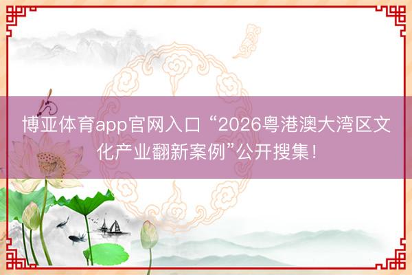 博亚体育app官网入口 “2026粤港澳大湾区文化产业翻新案例”公开搜集！