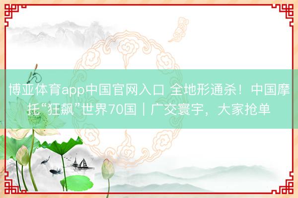 博亚体育app中国官网入口 全地形通杀！中国摩托“狂飙”世界70国｜广交寰宇，大家抢单
