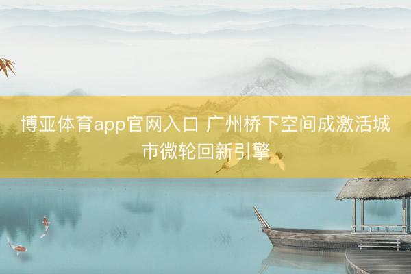 博亚体育app官网入口 广州桥下空间成激活城市微轮回新引擎