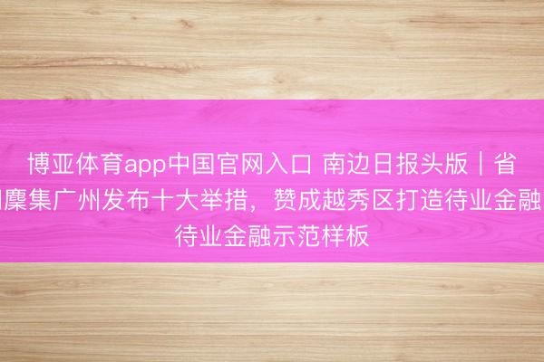 博亚体育app中国官网入口 南边日报头版｜省级多部门麇集广州发布十大举措，赞成越秀区打造待业金融示范样板