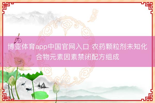 博亚体育app中国官网入口 农药颗粒剂未知化合物元素因素禁闭配方组成