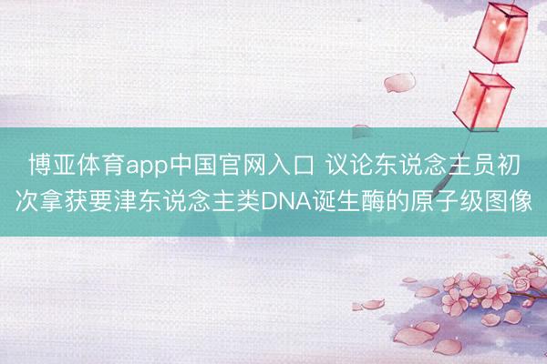 博亚体育app中国官网入口 议论东说念主员初次拿获要津东说念主类DNA诞生酶的原子级图像