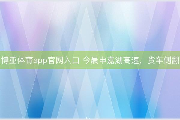 博亚体育app官网入口 今晨申嘉湖高速，货车侧翻
