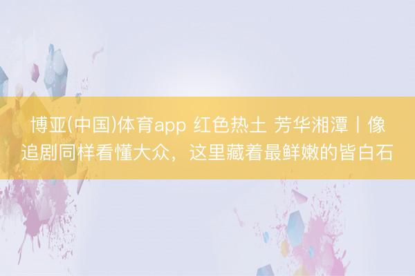 博亚(中国)体育app 红色热土 芳华湘潭丨像追剧同样看懂大众，这里藏着最鲜嫩的皆白石