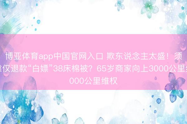 博亚体育app中国官网入口 欺东说念主太盛！须眉靠仅退款“白嫖”38床棉被？65岁商家向上3000公里维权