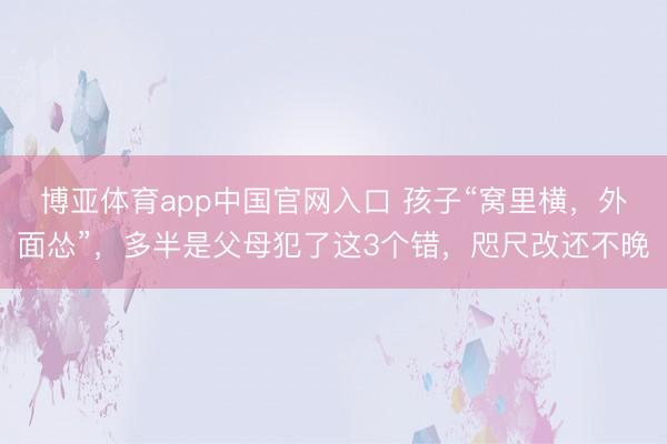 博亚体育app中国官网入口 孩子“窝里横，外面怂”，多半是父母犯了这3个错，咫尺改还不晚